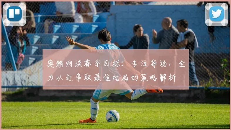 奥赖利谈赛季目标：专注每场，全力以赴争取最佳结局的策略解析