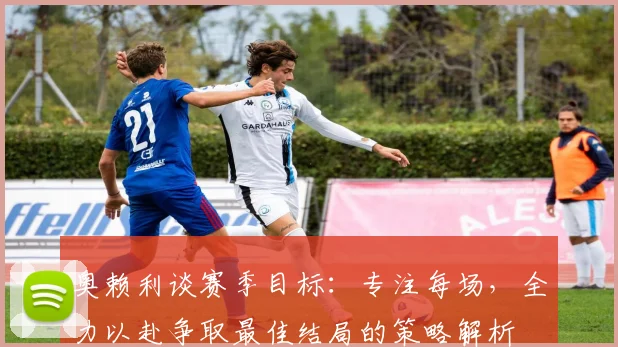 奥赖利谈赛季目标：专注每场，全力以赴争取最佳结局的策略解析