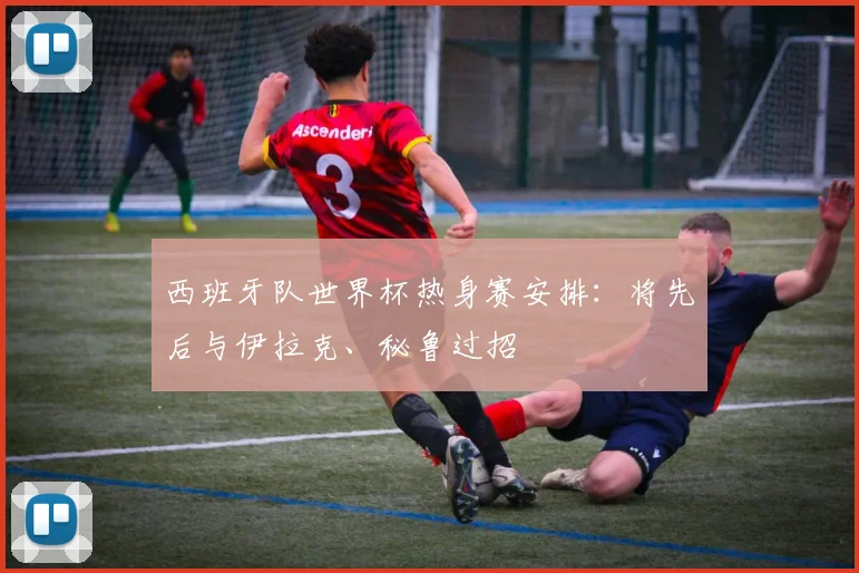 西班牙队世界杯热身赛安排：将先后与伊拉克、秘鲁过招