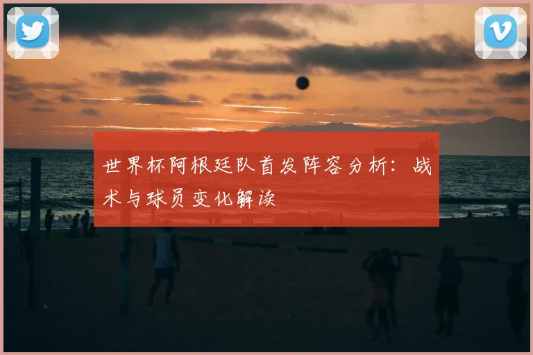 世界杯阿根廷队首发阵容分析：战术与球员变化解读