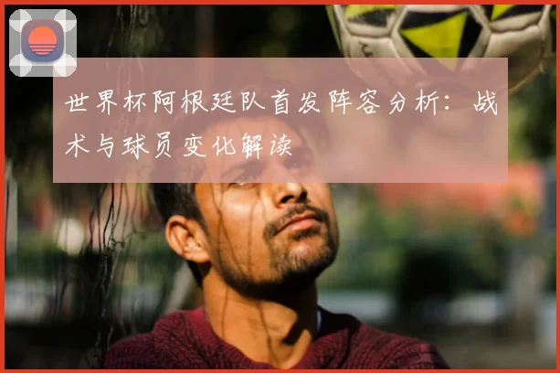 世界杯阿根廷队首发阵容分析：战术与球员变化解读