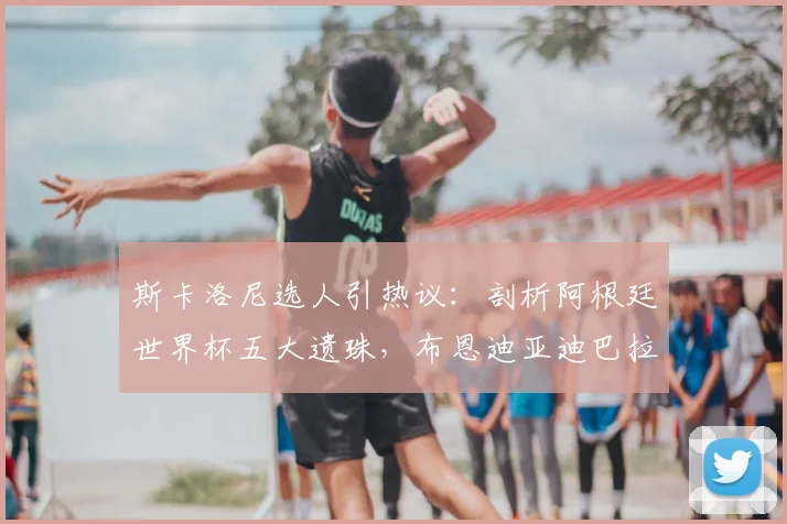 斯卡洛尼选人引热议：剖析阿根廷世界杯五大遗珠，布恩迪亚迪巴拉谁更遗憾？