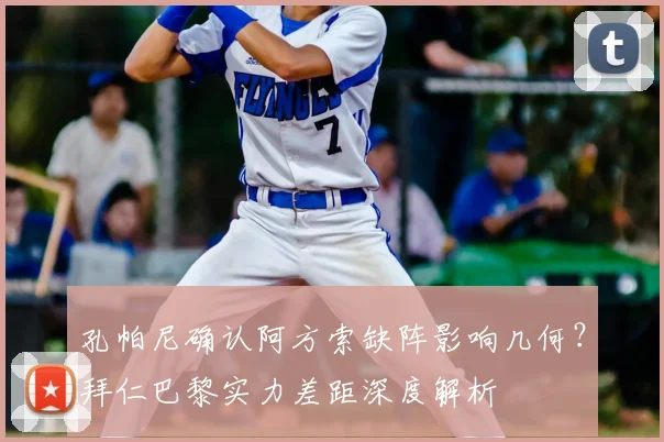 孔帕尼确认阿方索缺阵影响几何？拜仁巴黎实力差距深度解析